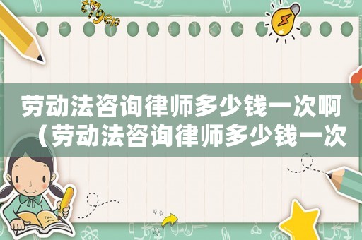 勞動法咨詢律師多少錢一次啊（勞動法咨詢律師多少錢一次）