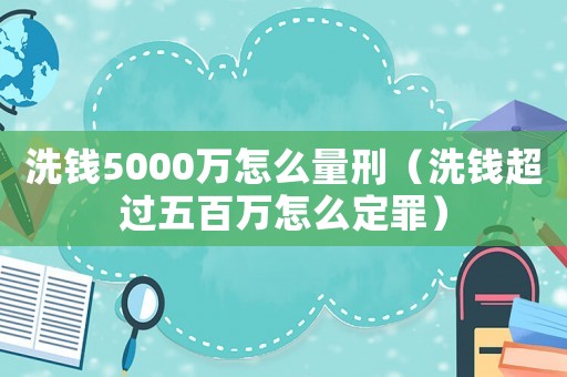 洗錢5000萬怎么量刑（洗錢超過五百萬怎么定罪）
