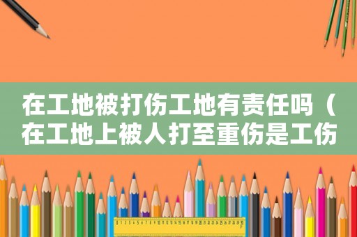 在工地被打傷工地有責任嗎（在工地上被人打至重傷是工傷嗎）