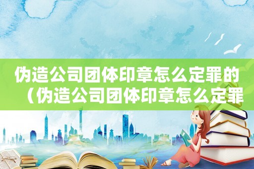 偽造公司團體印章怎么定罪的（偽造公司團體印章怎么定罪）
