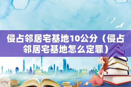 侵占鄰居宅基地10公分（侵占鄰居宅基地怎么定罪）