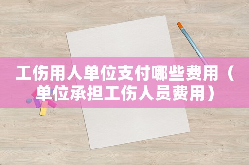 工傷用人單位支付哪些費(fèi)用（單位承擔(dān)工傷人員費(fèi)用）