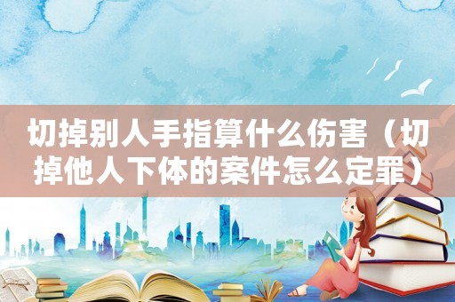 切掉別人手指算什么傷害（切掉他人下體的案件怎么定罪）