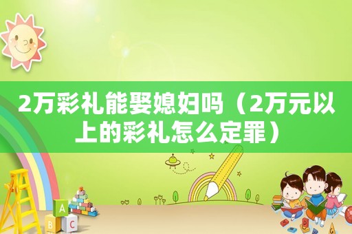 2萬(wàn)彩禮能娶媳婦嗎（2萬(wàn)元以上的彩禮怎么定罪）