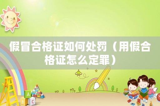 假冒合格證如何處罰（用假合格證怎么定罪）