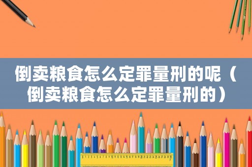倒賣糧食怎么定罪量刑的呢（倒賣糧食怎么定罪量刑的）
