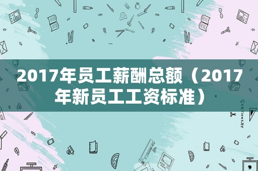 2017年員工薪酬總額（2017年新員工工資標準）