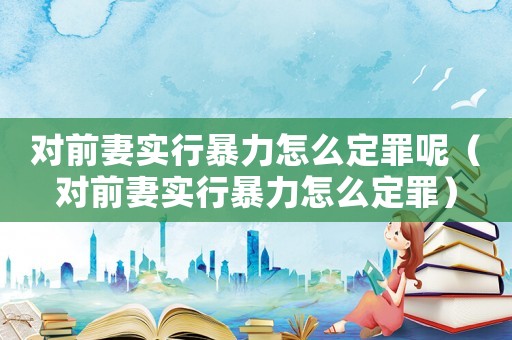 對前妻實行暴力怎么定罪呢（對前妻實行暴力怎么定罪）
