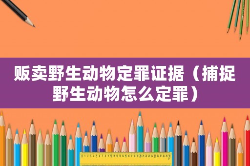 販賣野生動物定罪證據（捕捉野生動物怎么定罪）