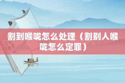 割到喉嚨怎么處理（割別人喉嚨怎么定罪）