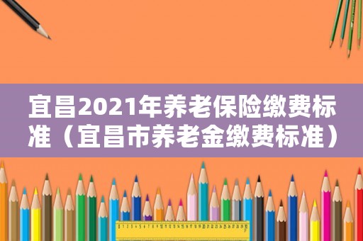 宜昌2021年養老保險繳費標準（宜昌市養老金繳費標準）