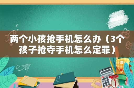 兩個小孩搶手機怎么辦（3個孩子搶奪手機怎么定罪）