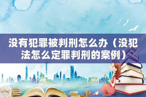 沒有犯罪被判刑怎么辦（沒犯法怎么定罪判刑的案例）