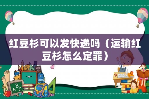 紅豆杉可以發快遞嗎（運輸紅豆杉怎么定罪）