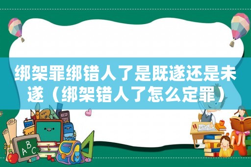 綁架罪綁錯(cuò)人了是既遂還是未遂（綁架錯(cuò)人了怎么定罪）