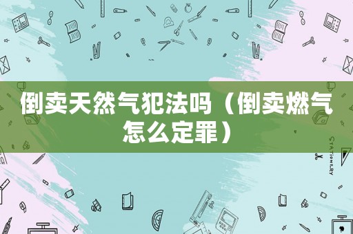 倒賣天然氣犯法嗎（倒賣燃氣怎么定罪）