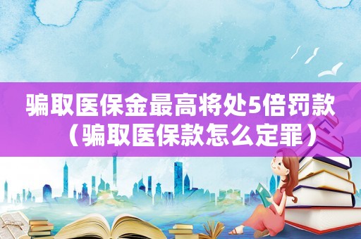騙取醫保金最高將處5倍罰款（騙取醫保款怎么定罪）