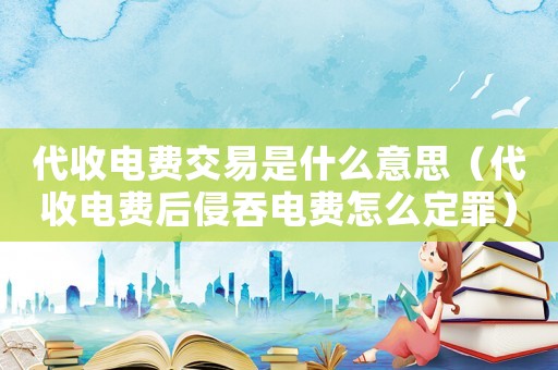 代收電費(fèi)交易是什么意思（代收電費(fèi)后侵吞電費(fèi)怎么定罪）