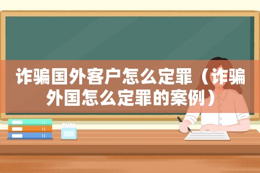 詐騙國外客戶怎么定罪（詐騙外國怎么定罪的案例）