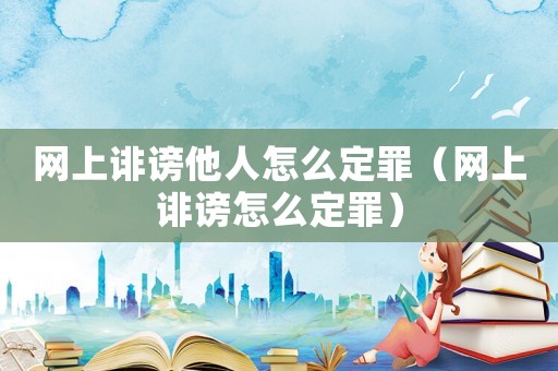 網上誹謗他人怎么定罪（網上誹謗怎么定罪）