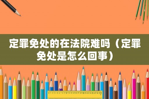 定罪免處的在法院難嗎（定罪免處是怎么回事）