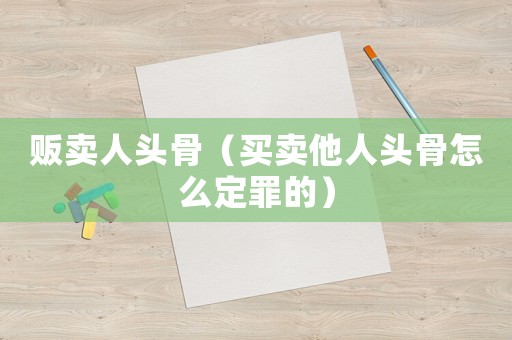 販賣人頭骨（買賣他人頭骨怎么定罪的）