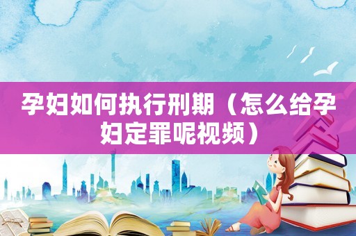 孕婦如何執行刑期（怎么給孕婦定罪呢視頻）