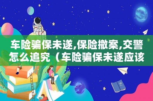 車險騙保未遂,保險撤案,交警怎么追究（車險騙保未遂應該怎么定罪）