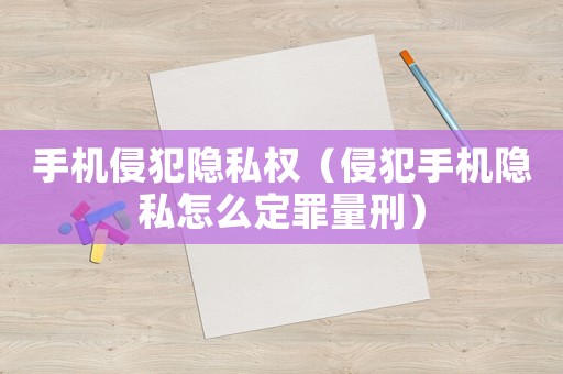 手機(jī)侵犯隱私權(quán)（侵犯手機(jī)隱私怎么定罪量刑）