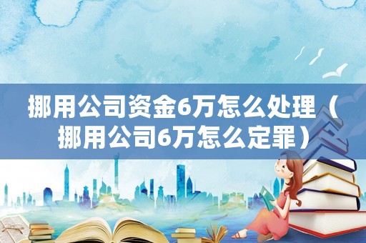 挪用公司資金6萬怎么處理（挪用公司6萬怎么定罪）