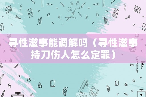 尋性滋事能調解嗎（尋性滋事持刀傷人怎么定罪）