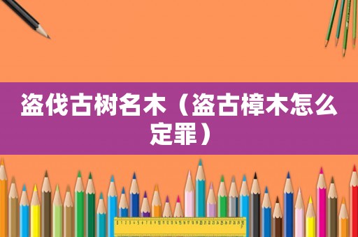 盜伐古樹名木（盜古樟木怎么定罪）