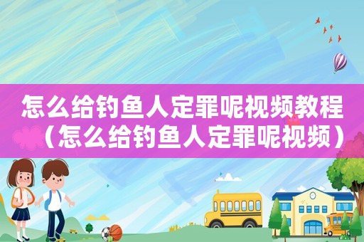 怎么給釣魚人定罪呢視頻教程（怎么給釣魚人定罪呢視頻）