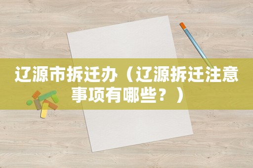 遼源市拆遷辦（遼源拆遷注意事項有哪些？）