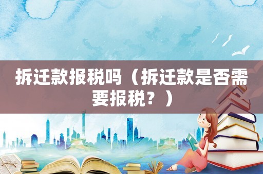 拆遷款報(bào)稅嗎（拆遷款是否需要報(bào)稅？）