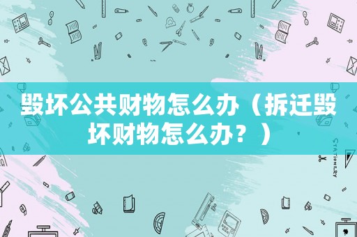 毀壞公共財物怎么辦（拆遷毀壞財物怎么辦？）