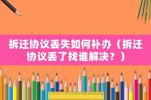 拆遷協議丟失如何補辦（拆遷協議丟了找誰解決？）