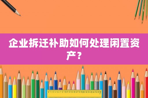 企業拆遷補助如何處理閑置資產？