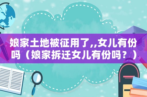 娘家土地被征用了,,女兒有份嗎（娘家拆遷女兒有份嗎？）