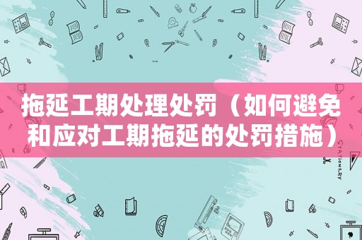 拖延工期處理處罰（如何避免和應(yīng)對(duì)工期拖延的處罰措施）