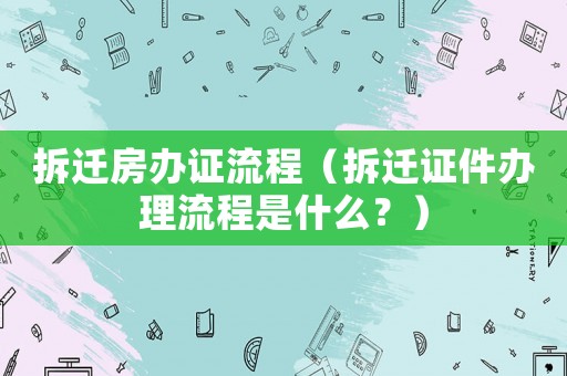 拆遷房辦證流程（拆遷證件辦理流程是什么？）