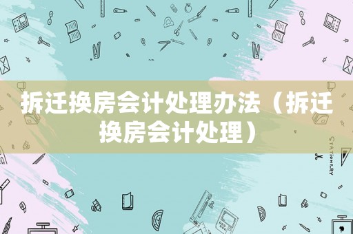 拆遷換房會計處理辦法（拆遷換房會計處理）