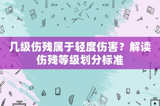 幾級傷殘屬于輕度傷害？解讀傷殘等級劃分標準