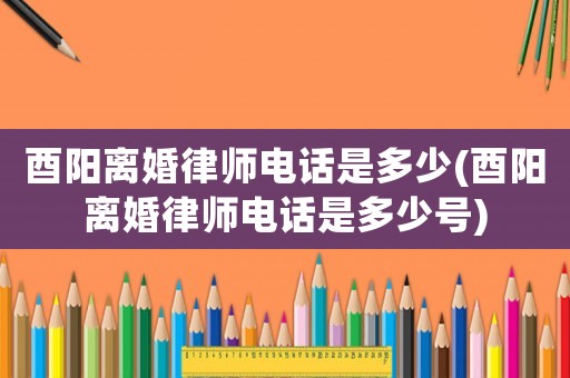 酉陽離婚律師電話是多少(酉陽離婚律師電話是多少號)