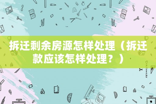 拆遷剩余房源怎樣處理（拆遷款應(yīng)該怎樣處理？）