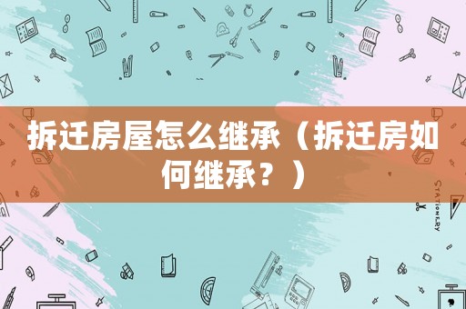 拆遷房屋怎么繼承（拆遷房如何繼承？）