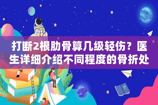 打斷2根肋骨算幾級(jí)輕傷？醫(yī)生詳細(xì)介紹不同程度的骨折處理方法