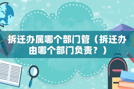 拆遷辦屬哪個部門管（拆遷辦由哪個部門負責？）