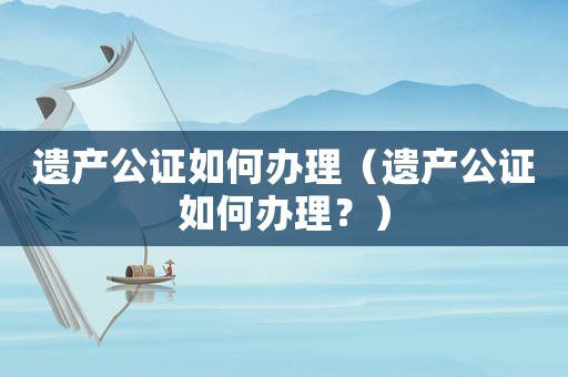 遺產公證如何辦理（遺產公證如何辦理？）