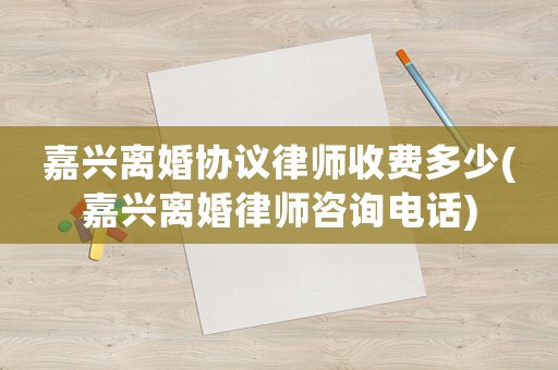嘉興離婚協議律師收費多少(嘉興離婚律師咨詢電話)